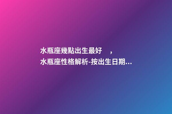水瓶座幾點出生最好，水瓶座性格解析-按出生日期詳解